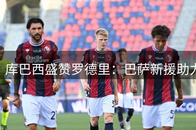 库巴西盛赞罗德里：巴萨新援助力球队再攀新高